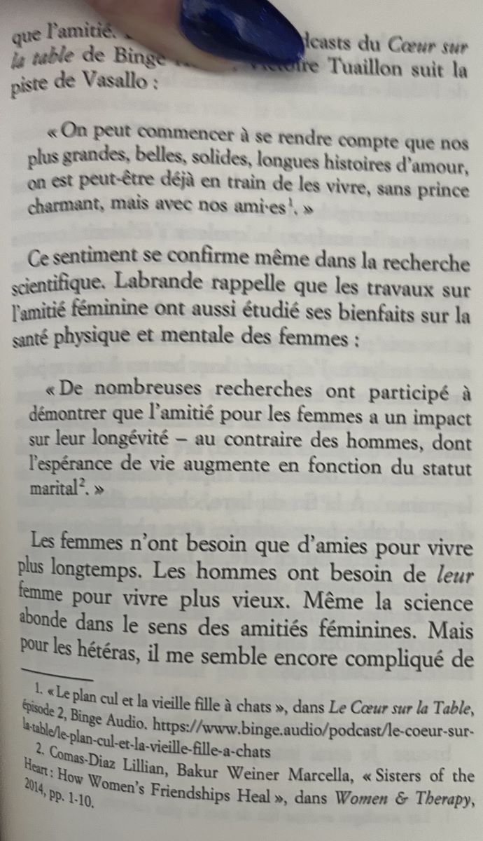 « On peut commencer à se rendre compte que nos plus grandes, belles, solides, longues histoires d'amour, on est peut-être déjà en train de les vivre, sans prince charmant, mais avec nos amies! »
Ce sentiment se confirme même dans la recherche scientifique. Labrande rappelle que les travaux sur l'amitié féminine ont aussi étudié ses bienfaits sur la santé physique et mentale des femmes :
« De nombreuses recherches ont participé à démontrer que l'amitié pour les femmes a un impact sur leur longévité - au contraire des hommes, dont l'espérance de vie augmente en fonction du statut marital. »
Les femmes n'ont besoin que d'amies pour vivre plus longtemps. Les hommes ont besoin de leur femme pour vivre plus vieux. Même la science abonde dans le sens des amitiés féminines.
