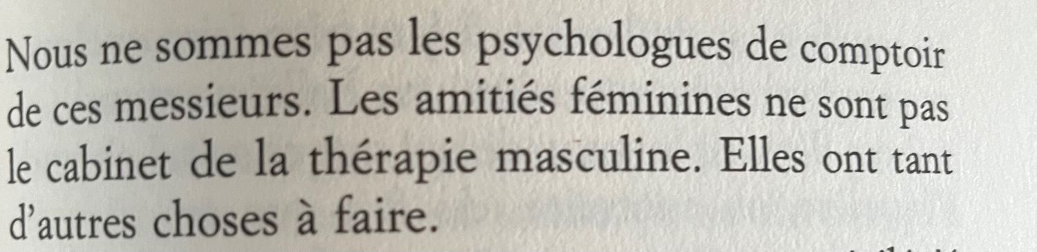 Nous ne sommes pas les psychologues de comptoir de ces messieurs. Les amitiés féminines ne sont pas le cabinet de la thérapie masculine. Elles ont tant d'autres choses à faire.
