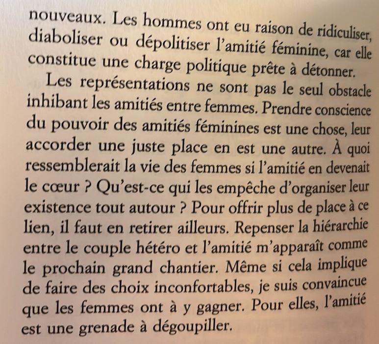 Les hommes ont eu raison de ridiculiser, diaboliser ou dépolitiser l'amitié féminine, car elle constitue une charge politique prête à détonner.
Les représentations ne sont pas le seul obstacle inhibant les amitiés entre femmes. Prendre conscience du pouvoir des amitiés féminines est une chose, leur accorder une juste place en est une autre. À quoi ressemblerait la vie des femmes si l'amitié en devenait le cœur ? Qu'est-ce qui les empêche d'organiser leur existence tout autour ? Pour offrir plus de place à ce lien, il faut en retirer ailleurs. Repenser la hiérarchie entre le couple hétéro et l'amitié m'apparaît comme le prochain grand chantier. Même si cela implique de faire des choix inconfortables, je suis convaincue que les femmes ont à y gagner. Pour elles, l'amitié est une grenade à dégoupiller.
