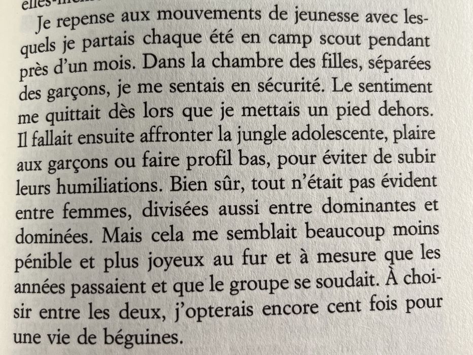 Je repense aux mouvements de jeunesse avec lesquels je partais chaque été en camp scout pendant près d'un mois. Dans la chambre des filles, séparées des garçons, je me sentais en sécurité. Le sentiment me quittait dès lors que je mettais un pied dehors.
Il fallait ensuite affronter la jungle adolescente, plaire aux garçons ou faire profil bas, pour éviter de subir leurs humiliations. Bien sûr, tout n'était pas évident entre femmes, divisées aussi entre dominantes et dominées. Mais cela me semblait beaucoup moins pénible et plus joyeux au fur et à mesure que les années passaient et que le groupe se soudait. A choisir entre les deux, j'opterais encore cent fois pour une vie de béguines.
