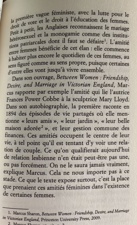 la première vague féministe, avec la lutte pour le droit de vote et le droit à l'éducation des femmes.
Petit à petit, les Anglaises reconnaissent le mariage hétérosexuel et la monogamie comme des institutions patriarcales dont il faut se défaire. L'amitié entre femmes bénéficie de cet élan : elle commence à habiter plus encore le quotidien de ces femmes, au sens figuré comme au sens propre, puisque certaines d'entre elles vont jusqu'à vivre ensemble.
Dans son ouvrage, Between Women : Friendship, Desire, and Marriage in Victorian England, Marcus rapporte par exemple l'amitié qui lie l'autrice Frances Power Cobbe à la sculptrice Mary Lloyd.
Dans son autobiographie, la première raconte en 1894 des épisodes de vie partagés où elle mentionne « leurs amis », « leur jardin », « leur belle maison adorée », et leur gestion commune des finances. Ces amitiés occupent le centre de leur vie, à tel point qu'il est tentant d'y voir une relation de couple. Ce qu'on qualifierait aujourd'hui de relation lesbienne n'en était peut-être pas une, ou pas forcément. On ne le saura jamais vraiment, explique Marcus. Cela ne nous importe pas à ce stade. Ce que le texte expose surtout, c'est la place que prenaient ces amitiés féminines dans l'existence de certaines femmes.
Marcus Sharon, Between Women : Friendship, Desire, and Marriage in Victorian England, Princeton University Press, 2009.
